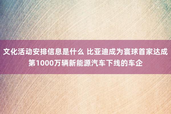 文化活动安排信息是什么 比亚迪成为寰球首家达成第1000万辆新能源汽车下线的车企