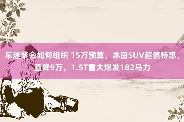 车迷聚会如何组织 15万预算，本田SUV超值特惠，直降9万，1.5T重大爆发182马力