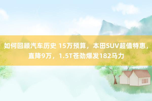 如何回顾汽车历史 15万预算，本田SUV超值特惠，直降9万，1.5T苍劲爆发182马力