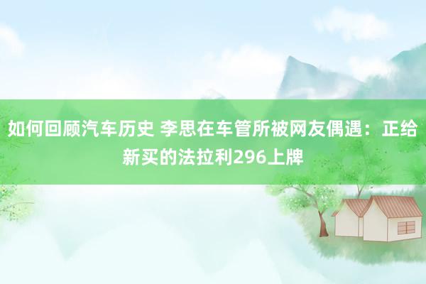 如何回顾汽车历史 李思在车管所被网友偶遇：正给新买的法拉利296上牌