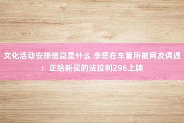 文化活动安排信息是什么 李思在车管所被网友偶遇：正给新买的法拉利296上牌