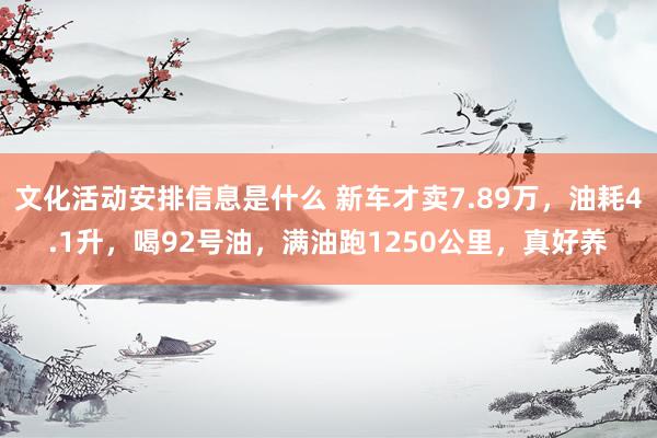 文化活动安排信息是什么 新车才卖7.89万，油耗4.1升，喝92号油，满油跑1250公里，真好养