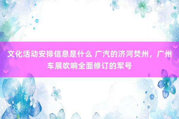 文化活动安排信息是什么 广汽的济河焚州，广州车展吹响全面修订的军号