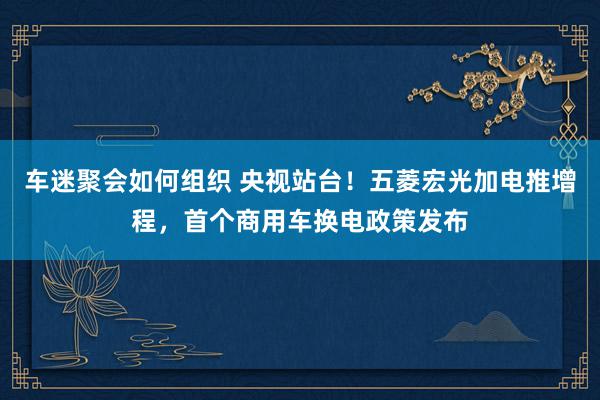 车迷聚会如何组织 央视站台！五菱宏光加电推增程，首个商用车换电政策发布