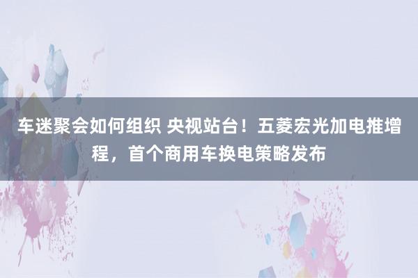 车迷聚会如何组织 央视站台！五菱宏光加电推增程，首个商用车换电策略发布