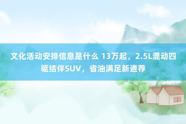 文化活动安排信息是什么 13万起，2.5L混动四驱结伴SUV，省油满足新遴荐