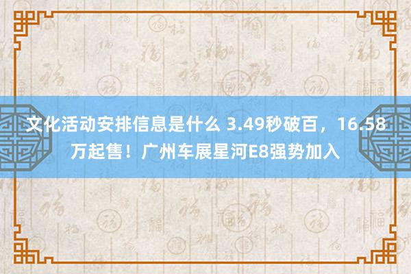 文化活动安排信息是什么 3.49秒破百，16.58万起售！广州车展星河E8强势加入