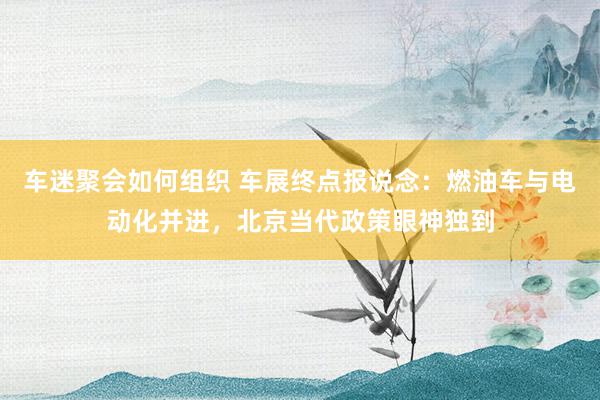 车迷聚会如何组织 车展终点报说念：燃油车与电动化并进，北京当代政策眼神独到