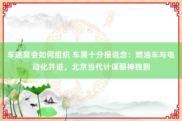 车迷聚会如何组织 车展十分报说念：燃油车与电动化并进，北京当代计谋眼神独到