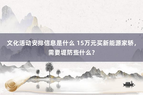 文化活动安排信息是什么 15万元买新能源家轿，需要堤防些什么？