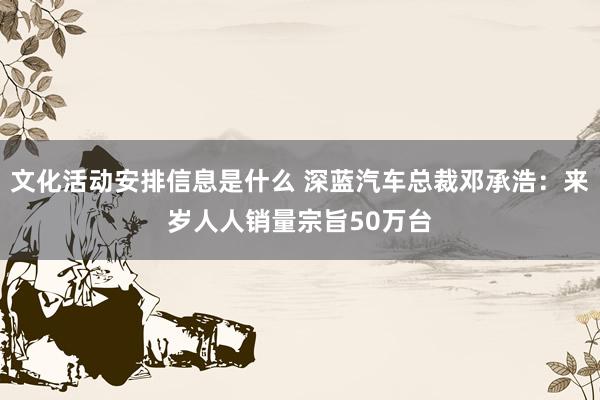 文化活动安排信息是什么 深蓝汽车总裁邓承浩：来岁人人销量宗旨50万台