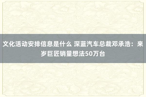 文化活动安排信息是什么 深蓝汽车总裁邓承浩：来岁巨匠销量想法50万台