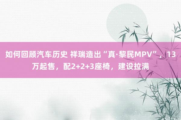 如何回顾汽车历史 祥瑞造出“真·黎民MPV”，13万起售，配2+2+3座椅，建设拉满