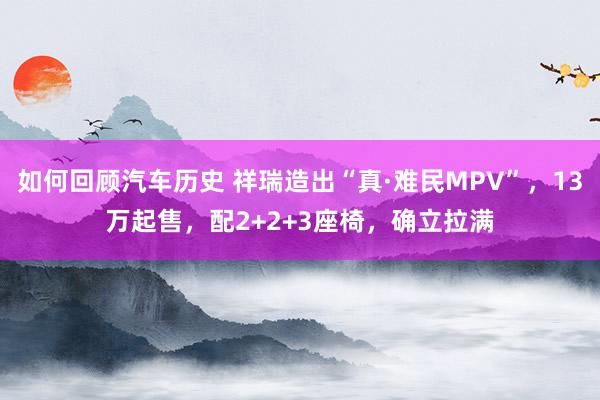 如何回顾汽车历史 祥瑞造出“真·难民MPV”，13万起售，配2+2+3座椅，确立拉满