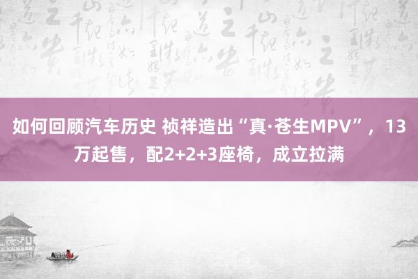 如何回顾汽车历史 祯祥造出“真·苍生MPV”，13万起售，配2+2+3座椅，成立拉满