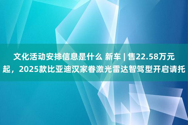 文化活动安排信息是什么 新车 | 售22.58万元起，2025款比亚迪汉家眷激光雷达智驾型开启请托