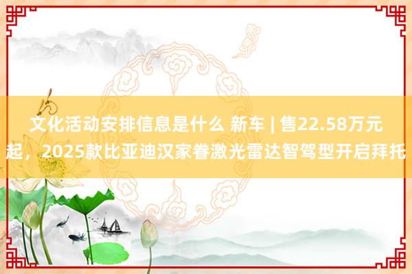 文化活动安排信息是什么 新车 | 售22.58万元起，2025款比亚迪汉家眷激光雷达智驾型开启拜托