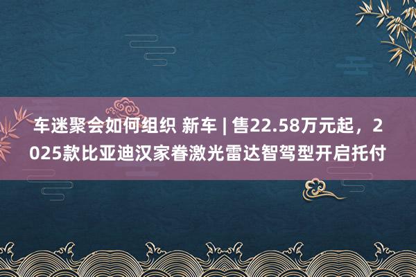 车迷聚会如何组织 新车 | 售22.58万元起，2025款比亚迪汉家眷激光雷达智驾型开启托付