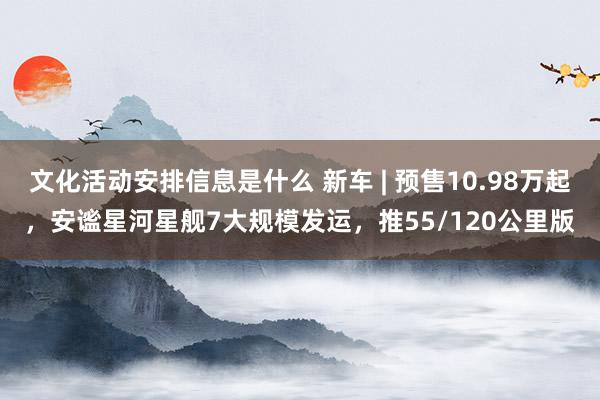 文化活动安排信息是什么 新车 | 预售10.98万起，安谧星河星舰7大规模发运，推55/120公里版