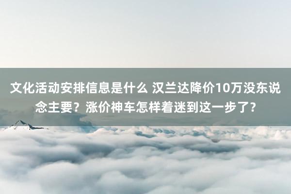 文化活动安排信息是什么 汉兰达降价10万没东说念主要？涨价神车怎样着迷到这一步了？