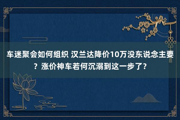 车迷聚会如何组织 汉兰达降价10万没东说念主要？涨价神车若何沉溺到这一步了？