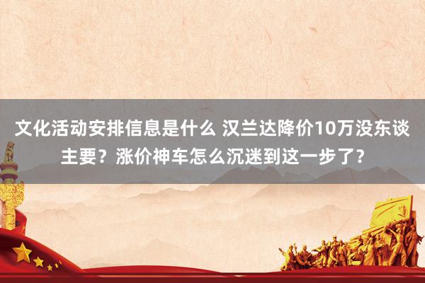 文化活动安排信息是什么 汉兰达降价10万没东谈主要？涨价神车怎么沉迷到这一步了？