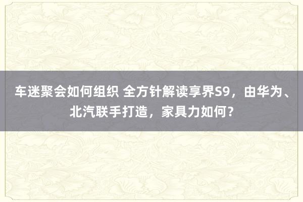 车迷聚会如何组织 全方针解读享界S9，由华为、北汽联手打造，家具力如何？