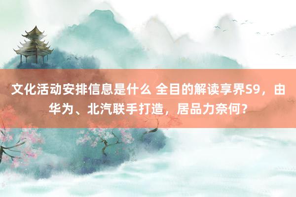 文化活动安排信息是什么 全目的解读享界S9，由华为、北汽联手打造，居品力奈何？