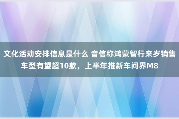 文化活动安排信息是什么 音信称鸿蒙智行来岁销售车型有望超10款，上半年推新车问界M8