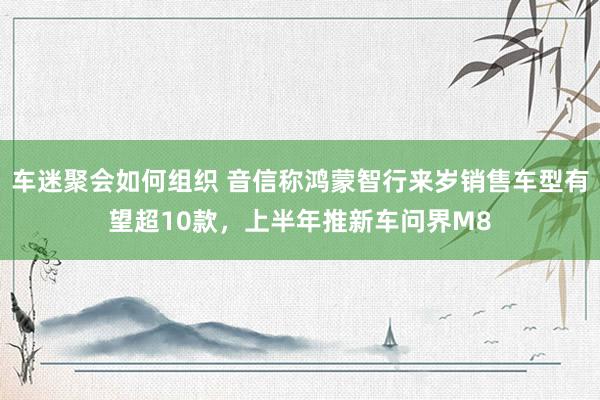 车迷聚会如何组织 音信称鸿蒙智行来岁销售车型有望超10款，上半年推新车问界M8