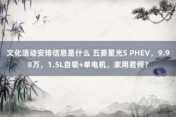 文化活动安排信息是什么 五菱星光S PHEV，9.98万，1.5L自吸+单电机，家用若何？