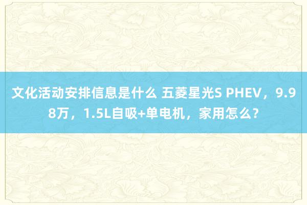 文化活动安排信息是什么 五菱星光S PHEV，9.98万，1.5L自吸+单电机，家用怎么？