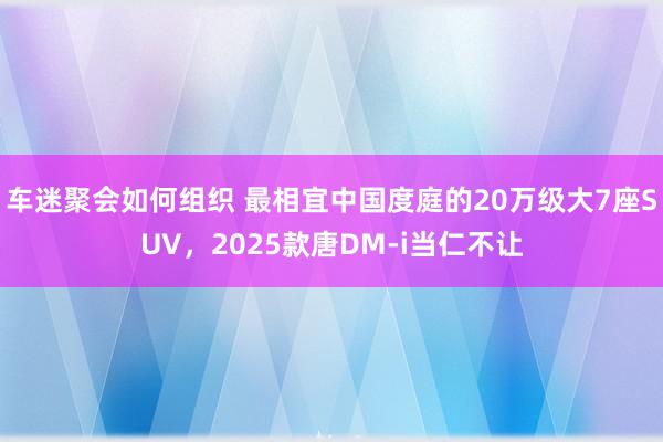 车迷聚会如何组织 最相宜中国度庭的20万级大7座SUV，2025款唐DM-i当仁不让