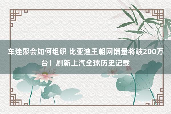 车迷聚会如何组织 比亚迪王朝网销量将破200万台！刷新上汽全球历史记载