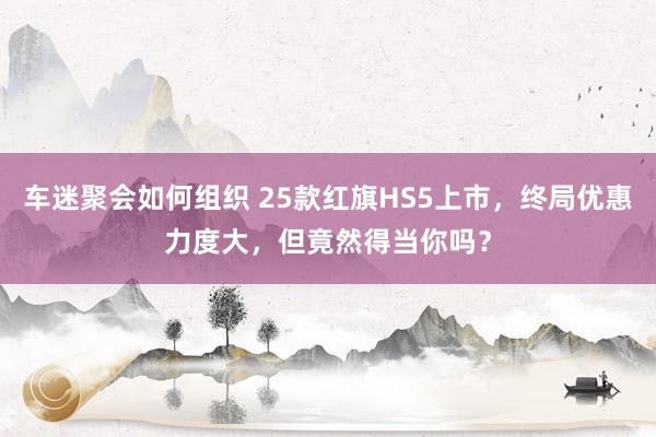 车迷聚会如何组织 25款红旗HS5上市，终局优惠力度大，但竟然得当你吗？