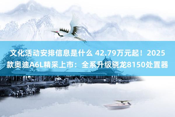 文化活动安排信息是什么 42.79万元起！2025款奥迪A6L精采上市：全系升级骁龙8150处置器