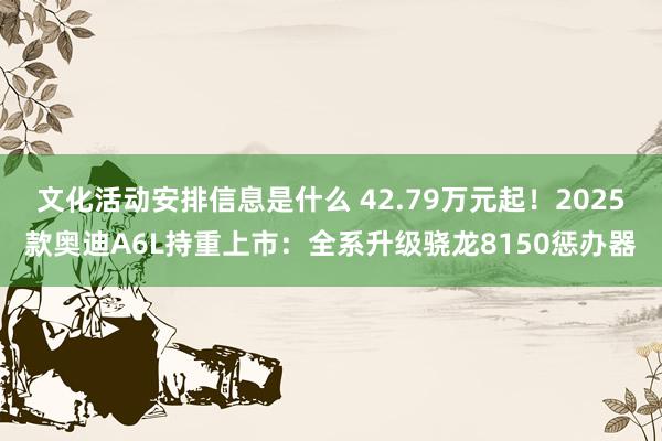 文化活动安排信息是什么 42.79万元起！2025款奥迪A6L持重上市：全系升级骁龙8150惩办器