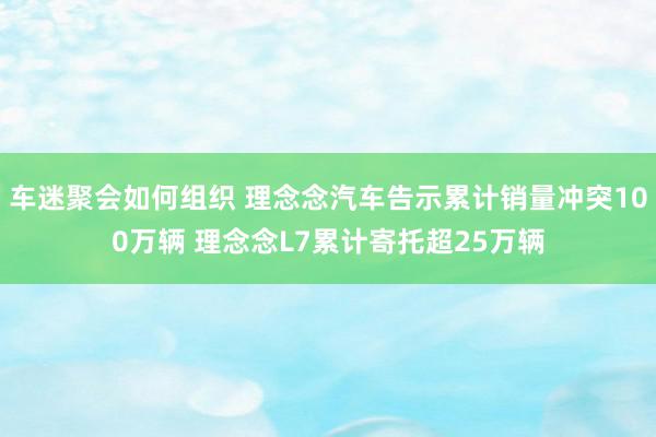 车迷聚会如何组织 理念念汽车告示累计销量冲突100万辆 理念念L7累计寄托超25万辆