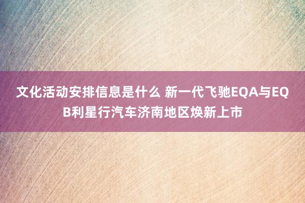 文化活动安排信息是什么 新一代飞驰EQA与EQB利星行汽车济南地区焕新上市