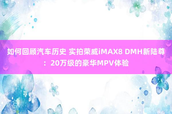 如何回顾汽车历史 实拍荣威iMAX8 DMH新陆尊：20万级的豪华MPV体验