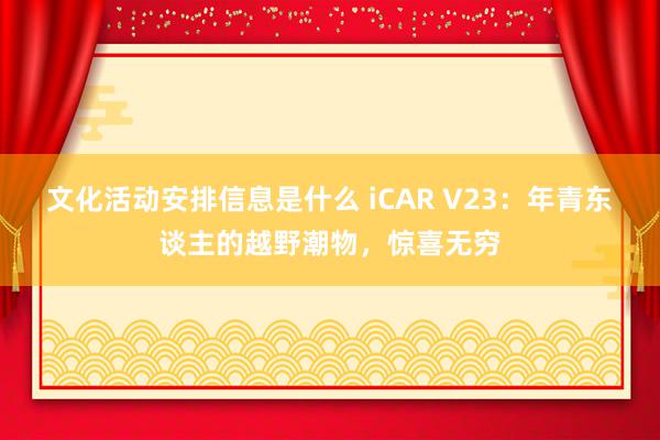 文化活动安排信息是什么 iCAR V23：年青东谈主的越野潮物，惊喜无穷