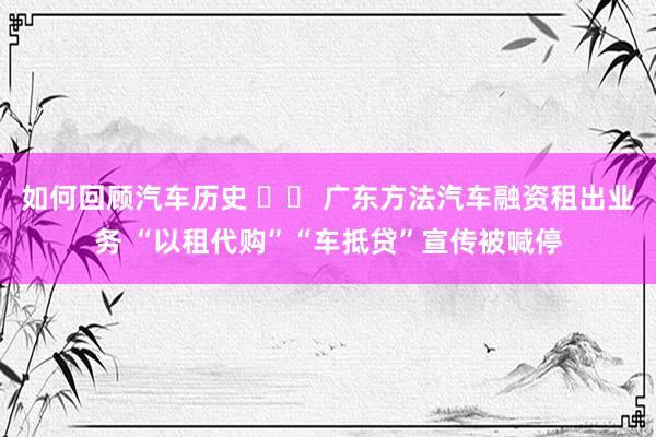 如何回顾汽车历史 		 广东方法汽车融资租出业务 “以租代购”“车抵贷”宣传被喊停