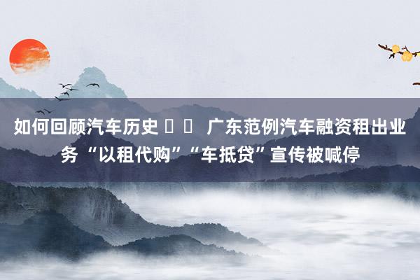 如何回顾汽车历史 		 广东范例汽车融资租出业务 “以租代购”“车抵贷”宣传被喊停