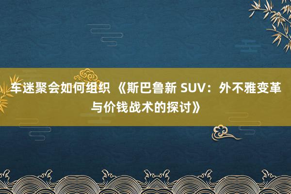 车迷聚会如何组织 《斯巴鲁新 SUV：外不雅变革与价钱战术的探讨》