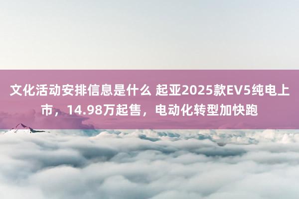 文化活动安排信息是什么 起亚2025款EV5纯电上市，14.98万起售，电动化转型加快跑