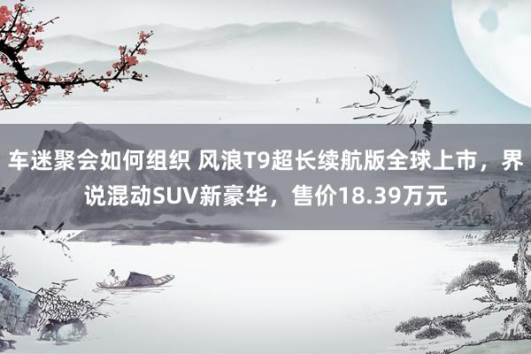 车迷聚会如何组织 风浪T9超长续航版全球上市，界说混动SUV新豪华，售价18.39万元