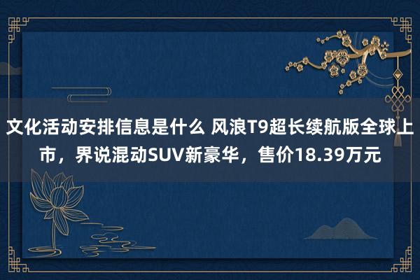 文化活动安排信息是什么 风浪T9超长续航版全球上市，界说混动SUV新豪华，售价18.39万元