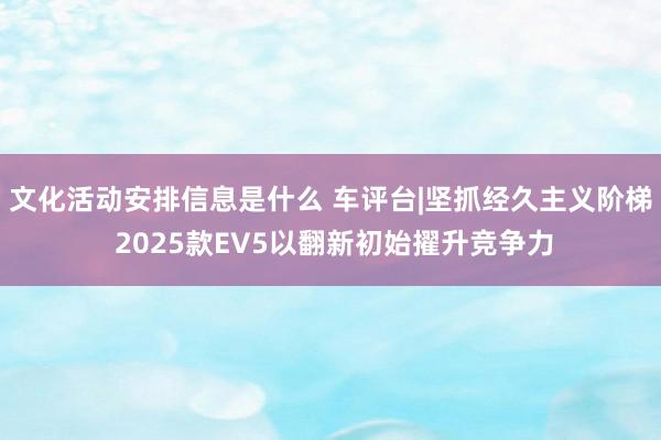 文化活动安排信息是什么 车评台|坚抓经久主义阶梯 2025款EV5以翻新初始擢升竞争力