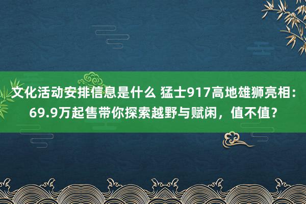 文化活动安排信息是什么 猛士917高地雄狮亮相：69.9万起售带你探索越野与赋闲，值不值？