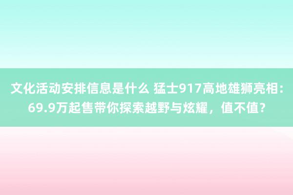 文化活动安排信息是什么 猛士917高地雄狮亮相：69.9万起售带你探索越野与炫耀，值不值？